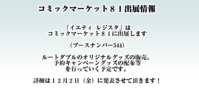 「イエティ/レジスタ」はコミックマーケット８１に出展します

（ブースナンバー544）

ルートダブルのオリジナルグッズの販売、
予約キャンペーングッズの配布等
を行っていく予定です。

詳細は１２月２日（金）に発表させて頂きます！